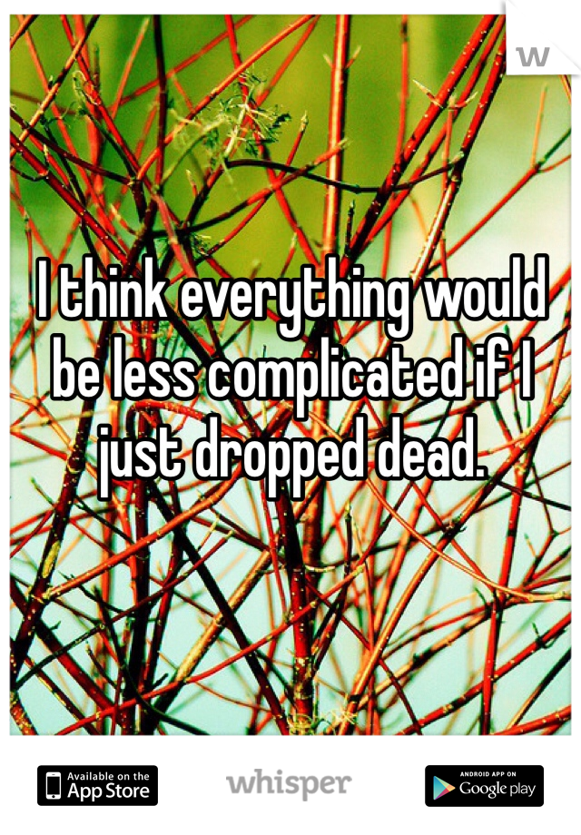 I think everything would be less complicated if I just dropped dead. 