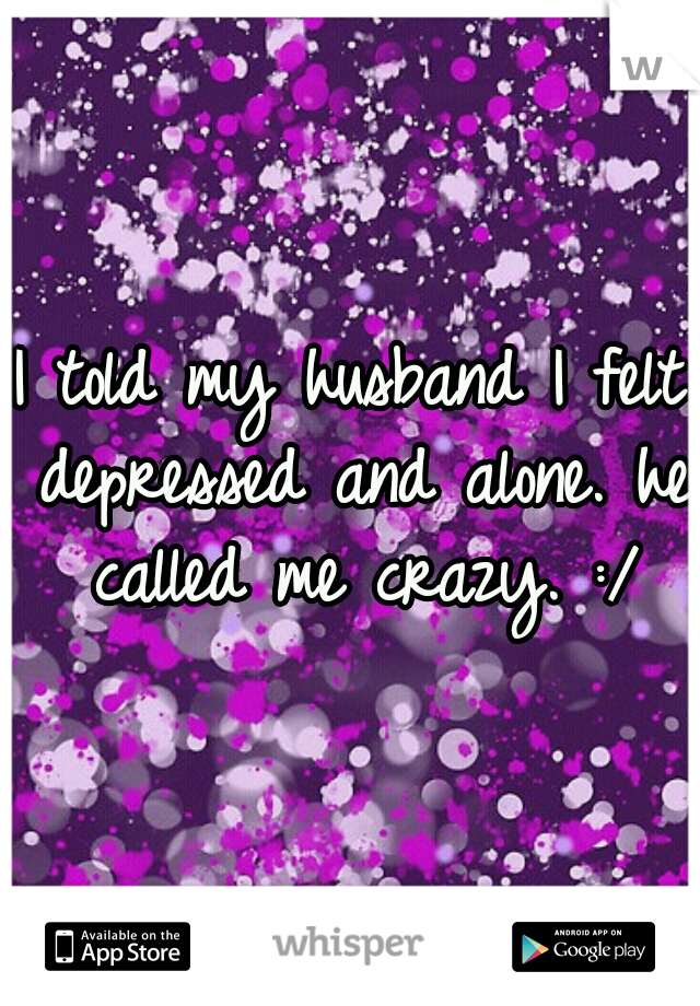 I told my husband I felt depressed and alone. he called me crazy. :/