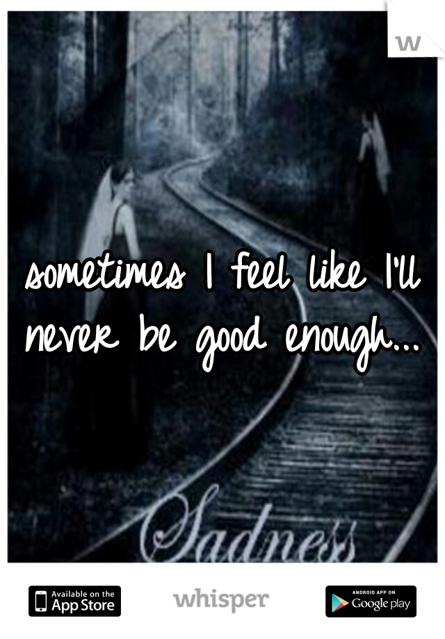 sometimes I feel like I'll never be good enough...  