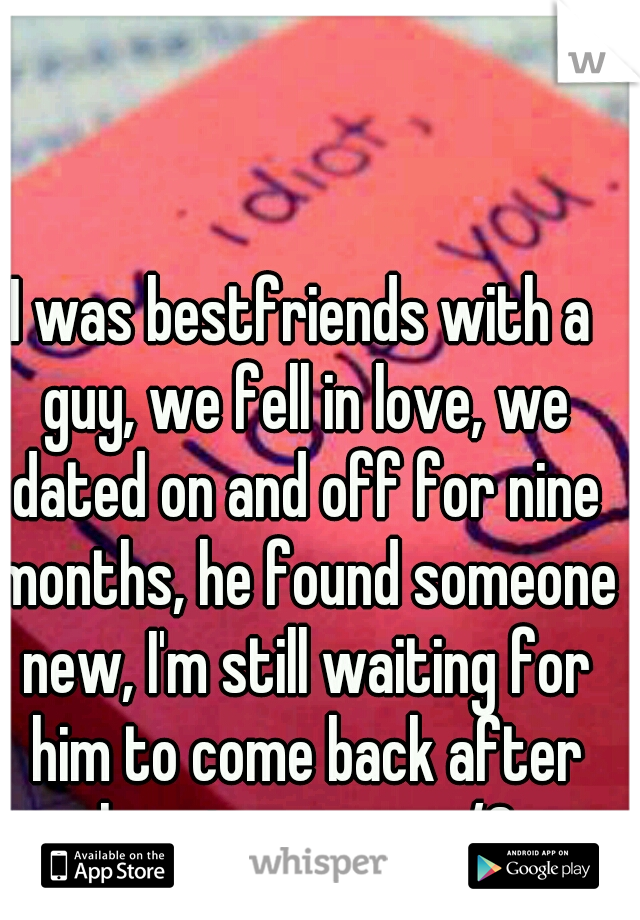 I was bestfriends with a guy, we fell in love, we dated on and off for nine months, he found someone new, I'm still waiting for him to come back after almost a year.. </3  