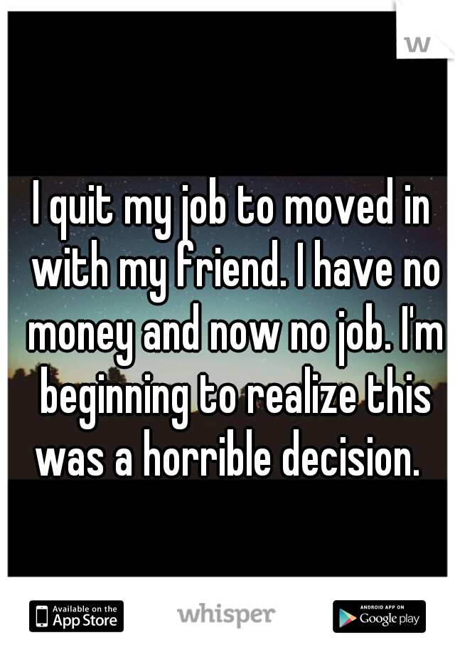 I quit my job to moved in with my friend. I have no money and now no job. I'm beginning to realize this was a horrible decision.  