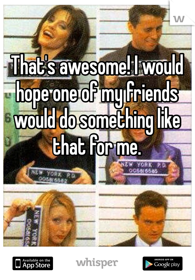 That's awesome! I would hope one of my friends would do something like that for me.