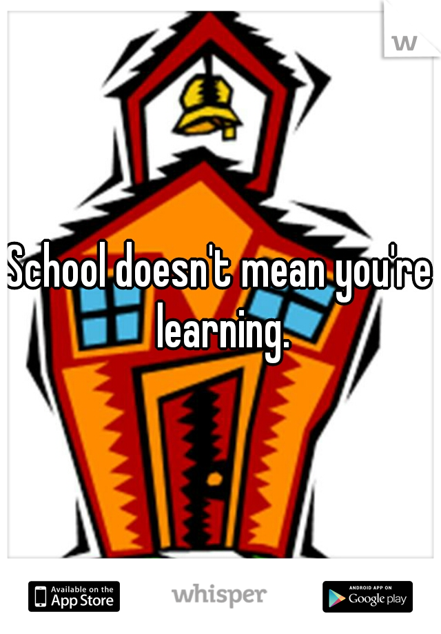 School doesn't mean you're learning.