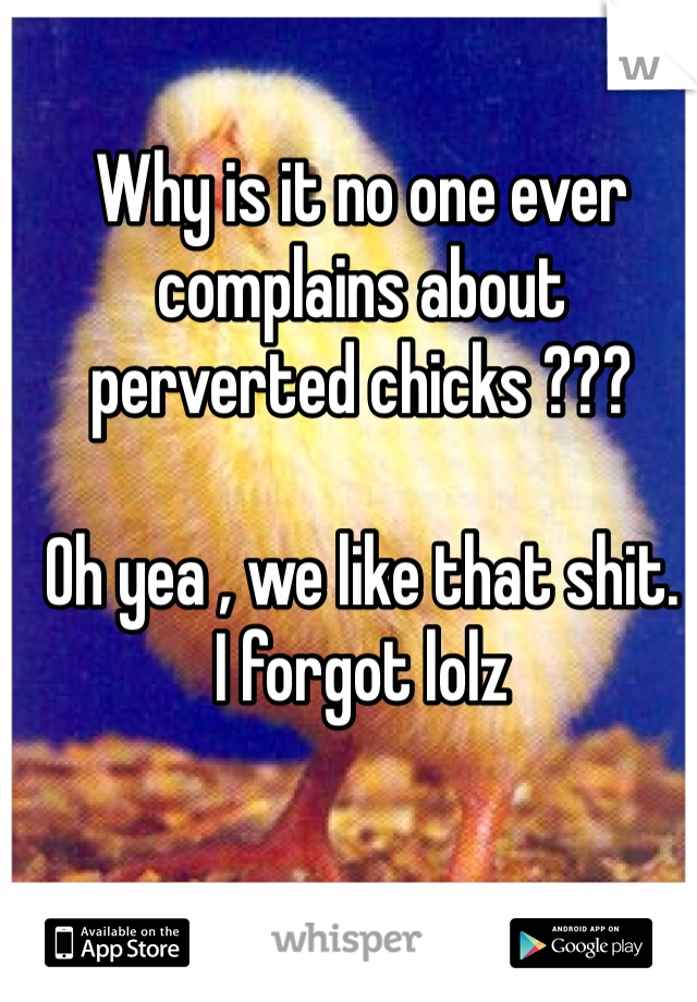 Why is it no one ever 
complains about 
perverted chicks ???

Oh yea , we like that shit. 
I forgot lolz