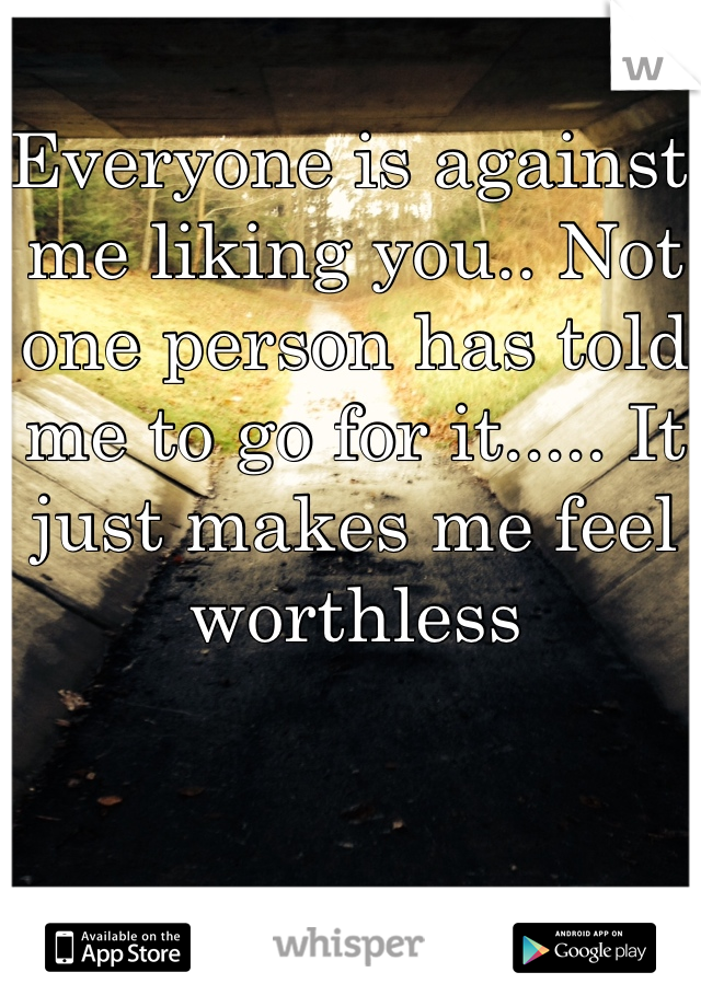 Everyone is against me liking you.. Not one person has told me to go for it..... It just makes me feel worthless