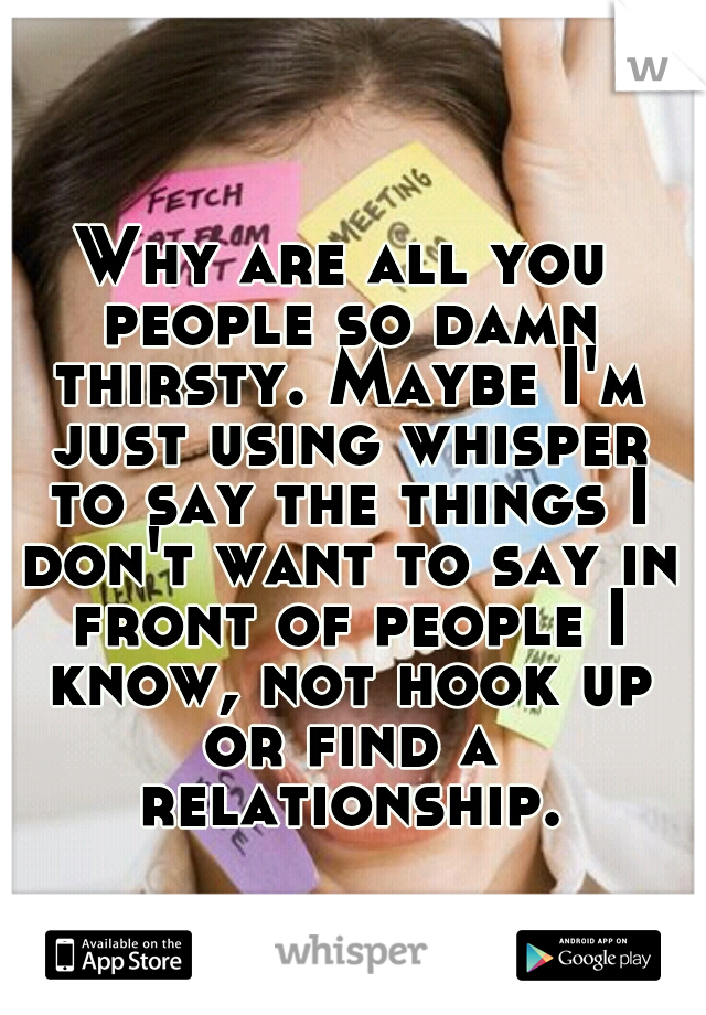 Why are all you people so damn thirsty. Maybe I'm just using whisper to say the things I don't want to say in front of people I know, not hook up or find a relationship.