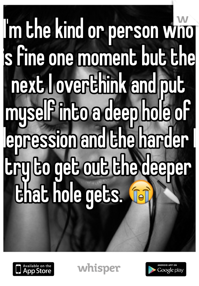 I'm the kind or person who is fine one moment but the next I overthink and put myself into a deep hole of depression and the harder I try to get out the deeper that hole gets. 😭🔪