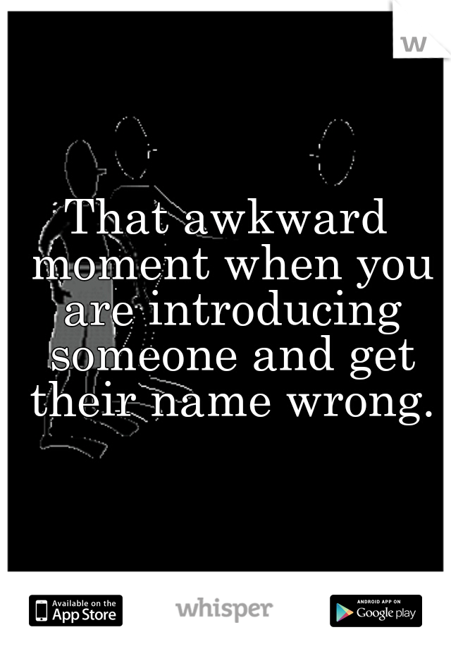That awkward moment when you are introducing someone and get their name wrong.