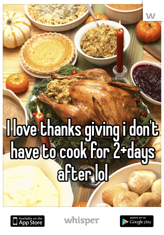 I love thanks giving i don't have to cook for 2+days after lol