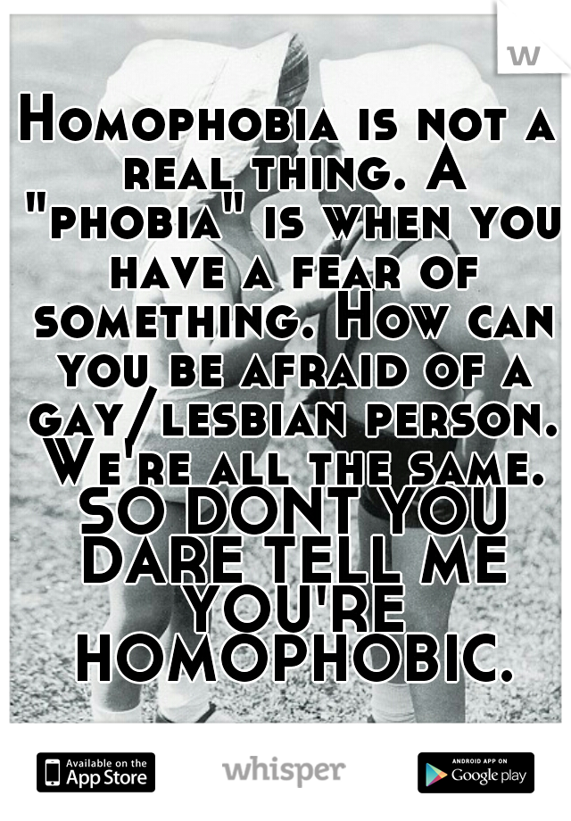 Homophobia is not a real thing. A "phobia" is when you have a fear of something. How can you be afraid of a gay/lesbian person. We're all the same. SO DONT YOU DARE TELL ME YOU'RE HOMOPHOBIC.