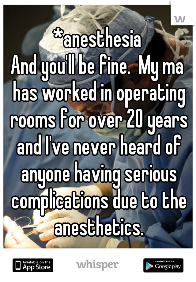 *anesthesia

And you'll be fine.  My ma has worked in operating rooms for over 20 years and I've never heard of anyone having serious complications due to the anesthetics.