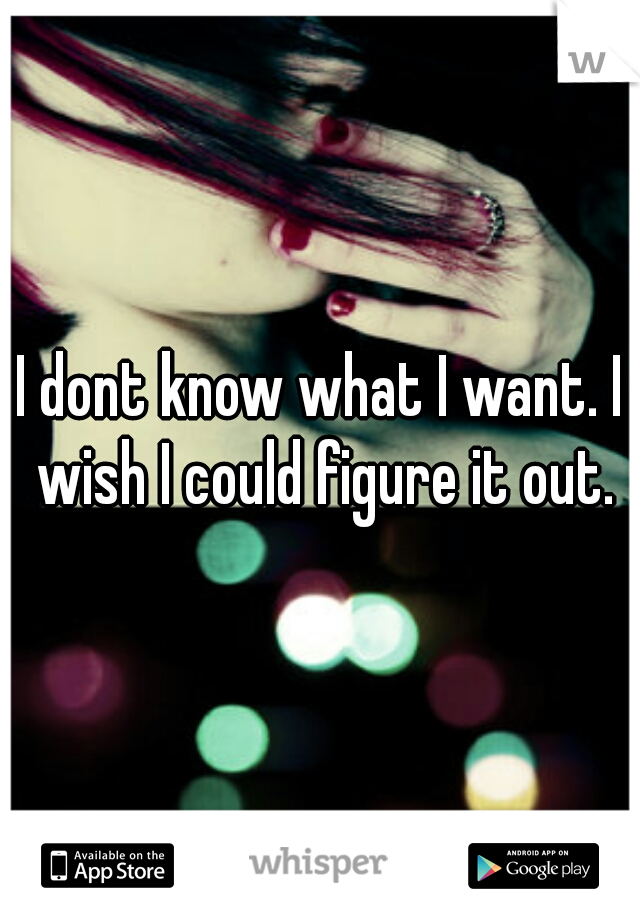 I dont know what I want. I wish I could figure it out.
