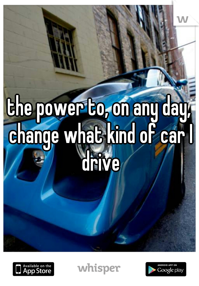 the power to, on any day, change what kind of car I drive
