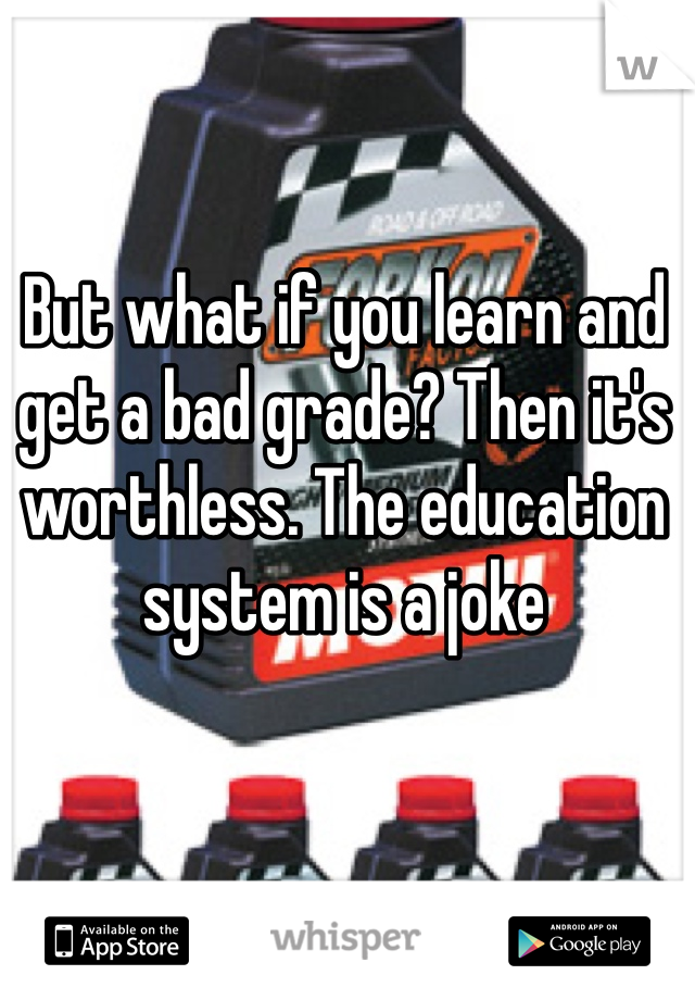 But what if you learn and get a bad grade? Then it's worthless. The education system is a joke