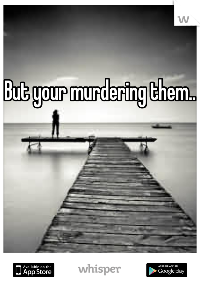 But your murdering them..