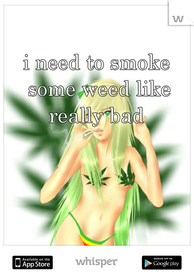 i need to smoke some weed like really bad 
