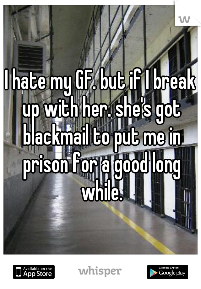 I hate my GF. but if I break up with her. she's got blackmail to put me in prison for a good long while.