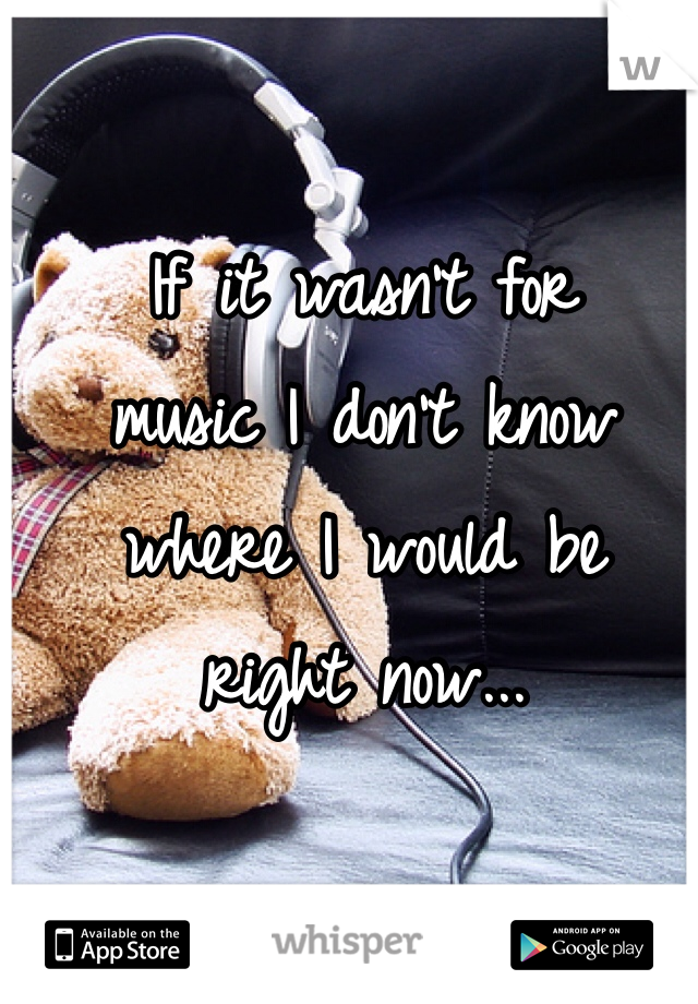 If it wasn't for 
music I don't know 
where I would be 
right now...