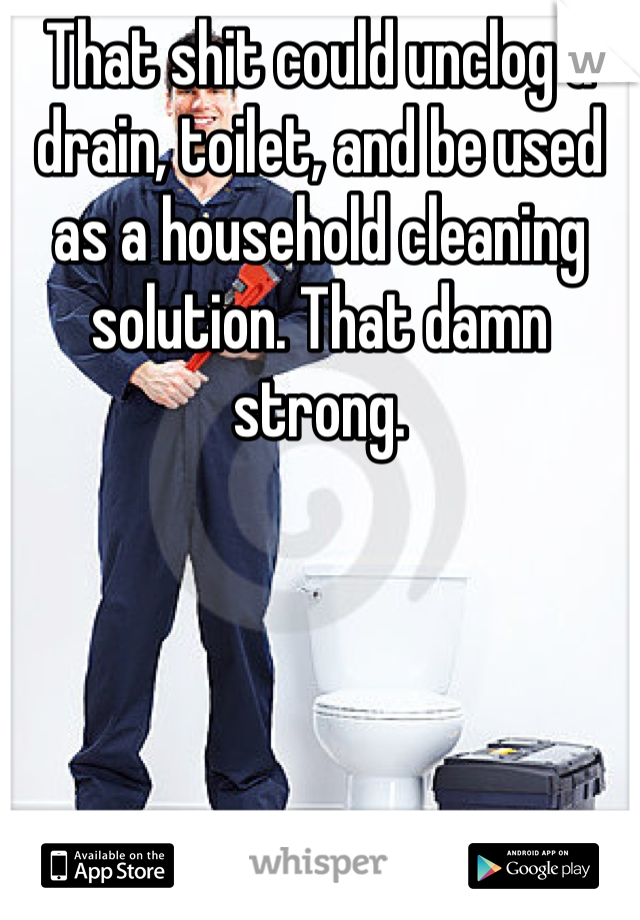 That shit could unclog a drain, toilet, and be used as a household cleaning solution. That damn strong.