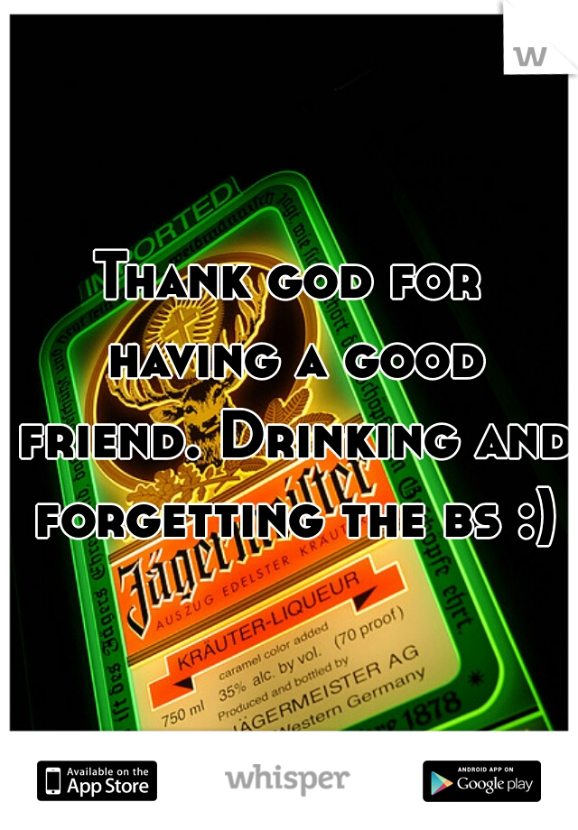 Thank god for having a good friend. Drinking and forgetting the bs :)