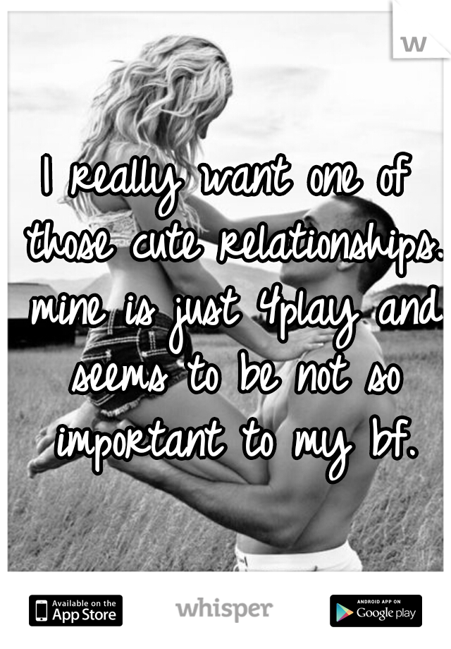I really want one of those cute relationships. mine is just 4play and seems to be not so important to my bf.
