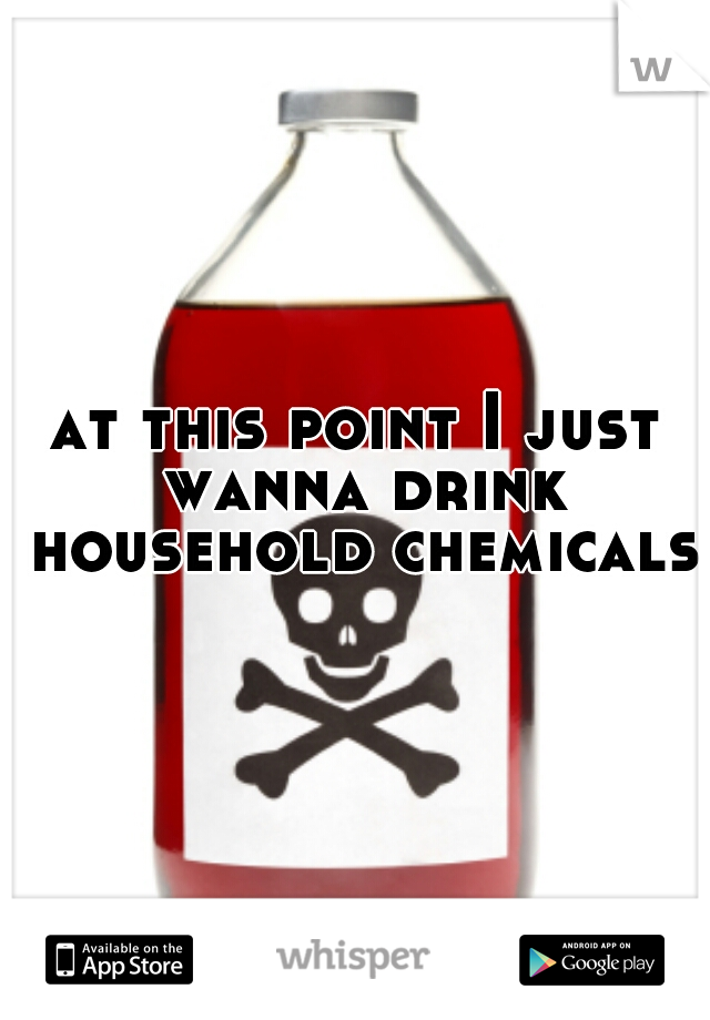 at this point I just wanna drink household chemicals 
