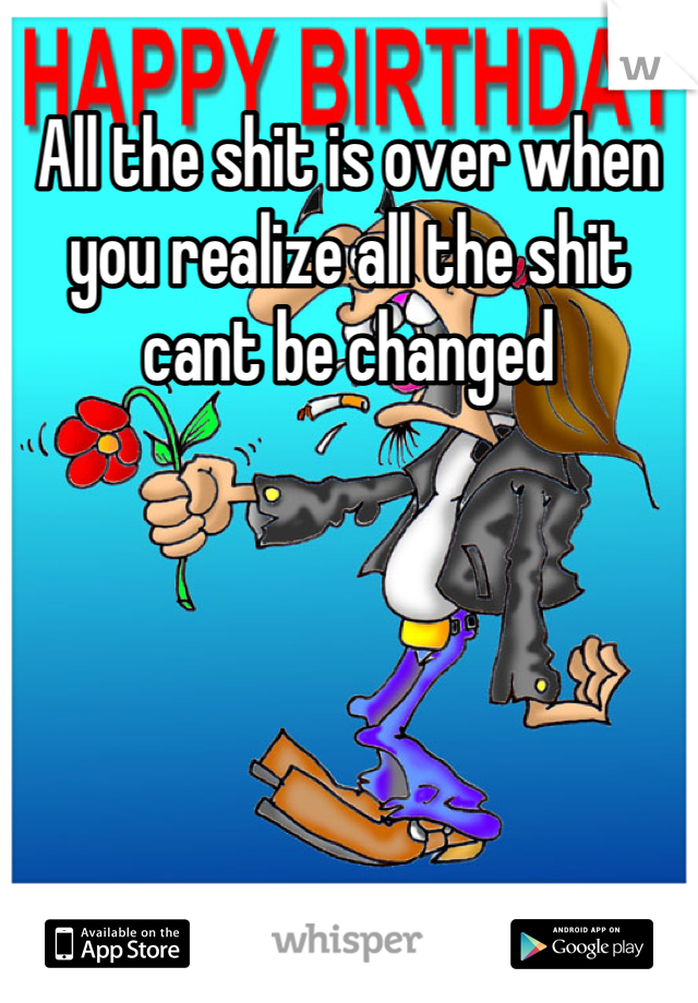 All the shit is over when you realize all the shit cant be changed