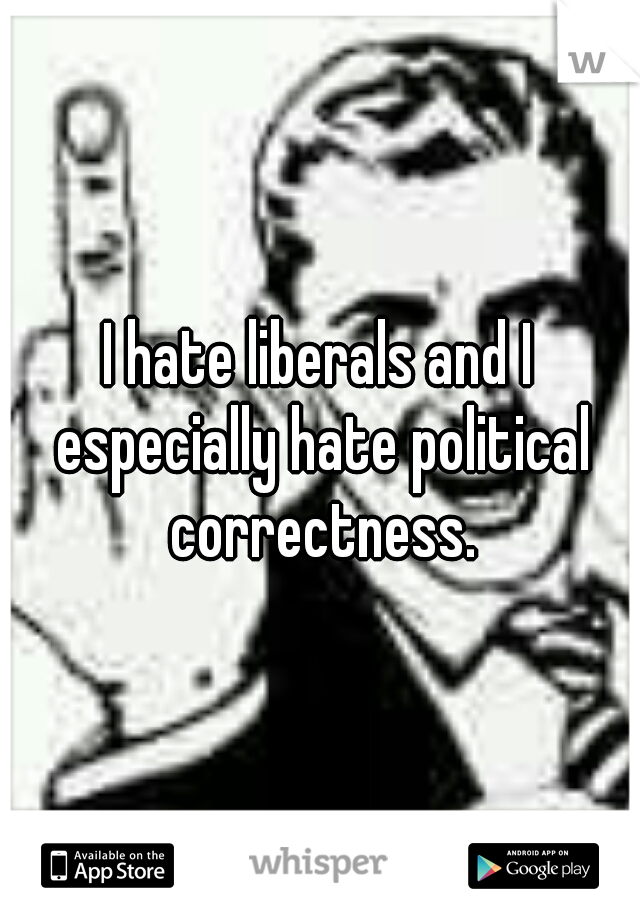 I hate liberals and I especially hate political correctness.