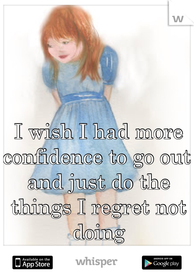 I wish I had more confidence to go out and just do the things I regret not doing 