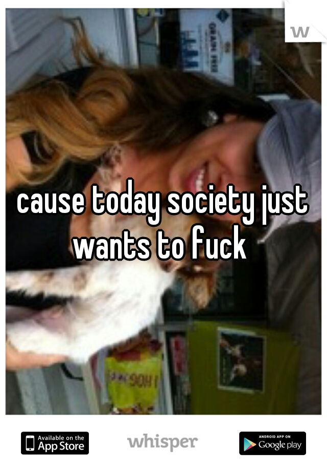 cause today society just wants to fuck  