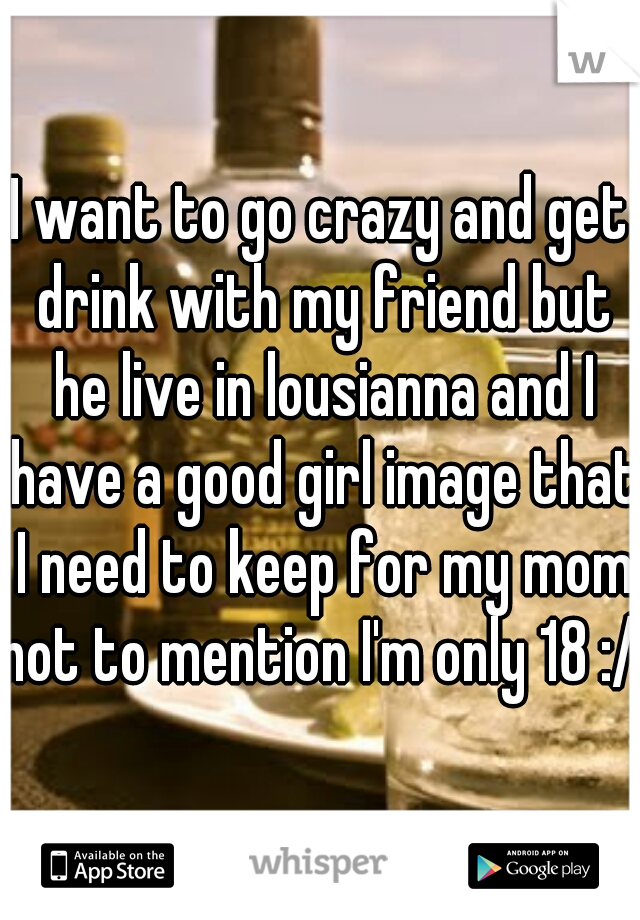 I want to go crazy and get drink with my friend but he live in lousianna and I have a good girl image that I need to keep for my mom
not to mention I'm only 18 :/