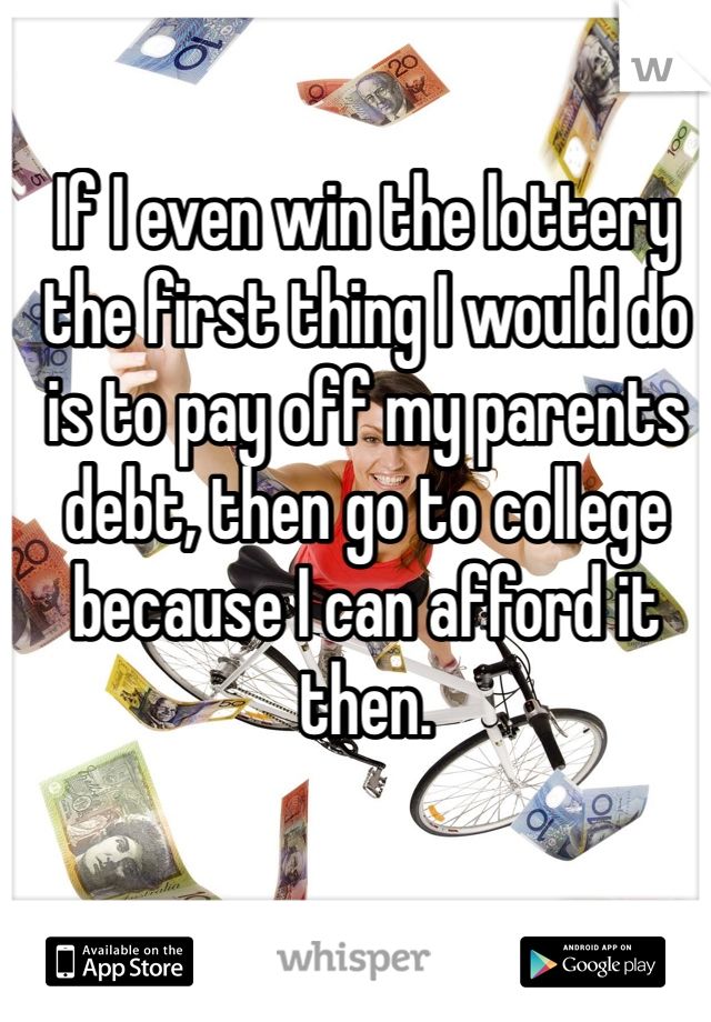 If I even win the lottery the first thing I would do is to pay off my parents debt, then go to college because I can afford it then. 