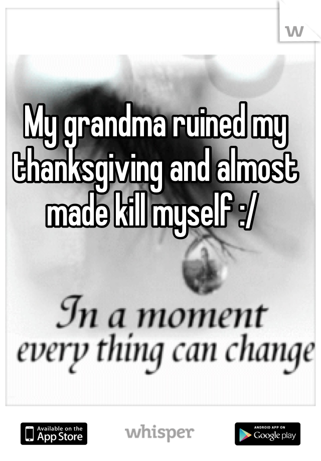 My grandma ruined my thanksgiving and almost made kill myself :/ 