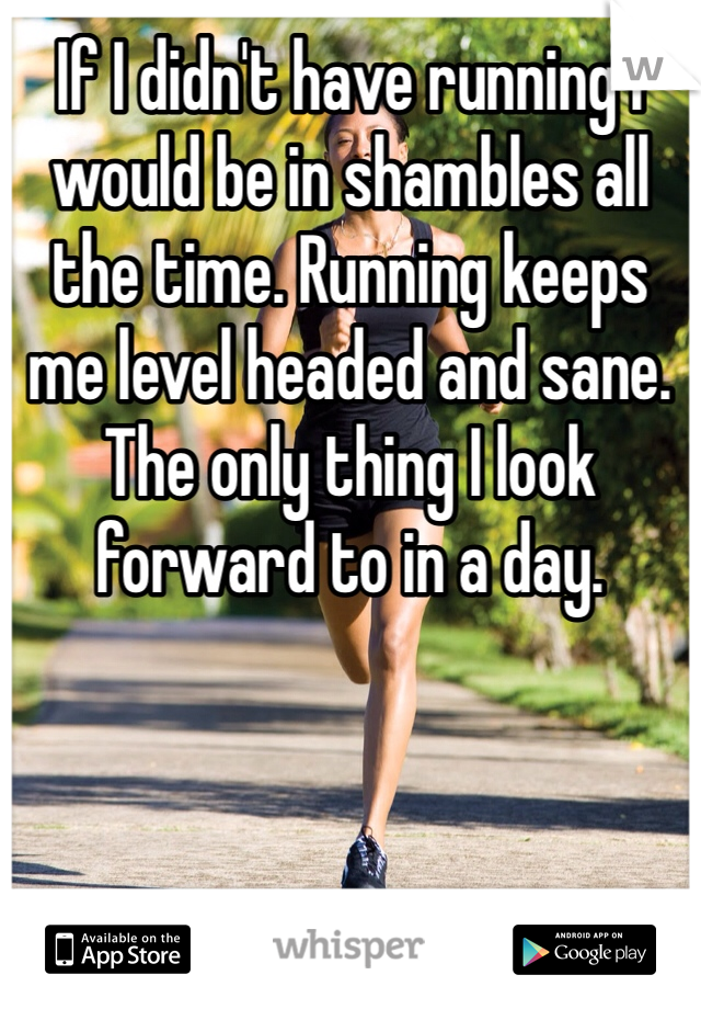 If I didn't have running I would be in shambles all the time. Running keeps me level headed and sane. The only thing I look forward to in a day. 