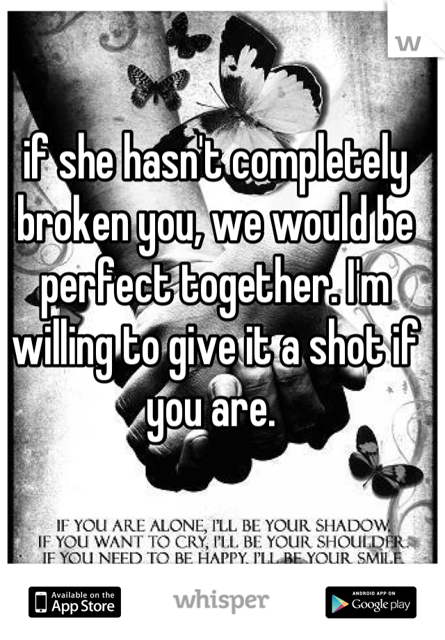 if she hasn't completely broken you, we would be perfect together. I'm willing to give it a shot if you are. 