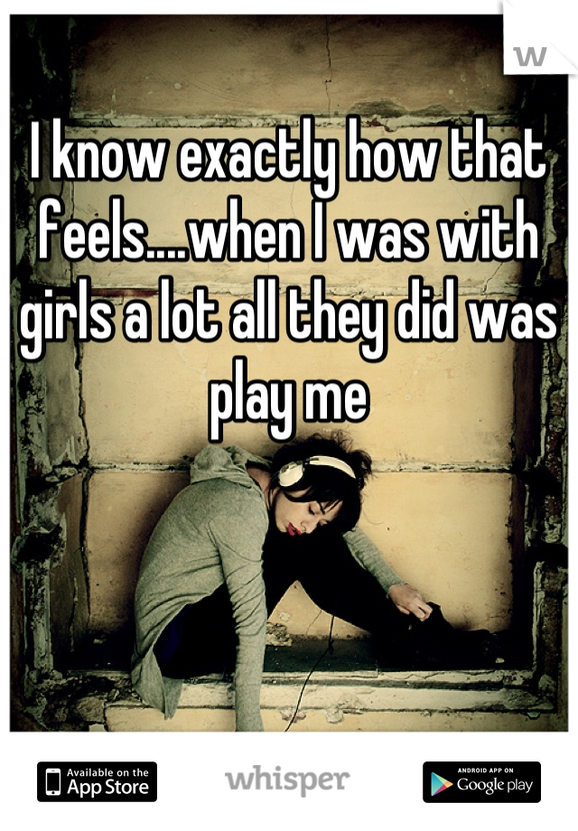 I know exactly how that feels....when I was with girls a lot all they did was play me