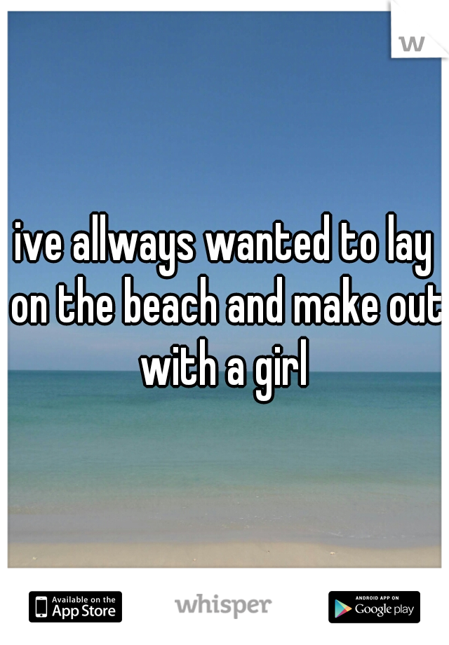 ive allways wanted to lay on the beach and make out with a girl 