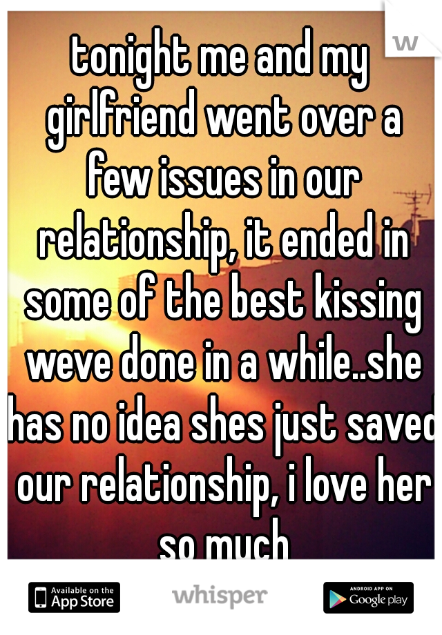 tonight me and my girlfriend went over a few issues in our relationship, it ended in some of the best kissing weve done in a while..she has no idea shes just saved our relationship, i love her so much