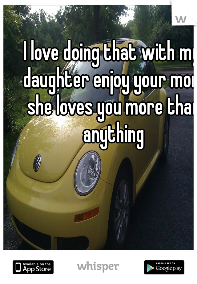 I love doing that with my daughter enjoy your mom she loves you more than anything
