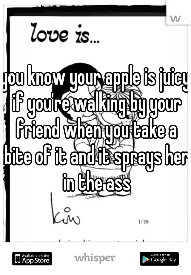 you know your apple is juicy if you're walking by your friend when you take a bite of it and it sprays her in the ass