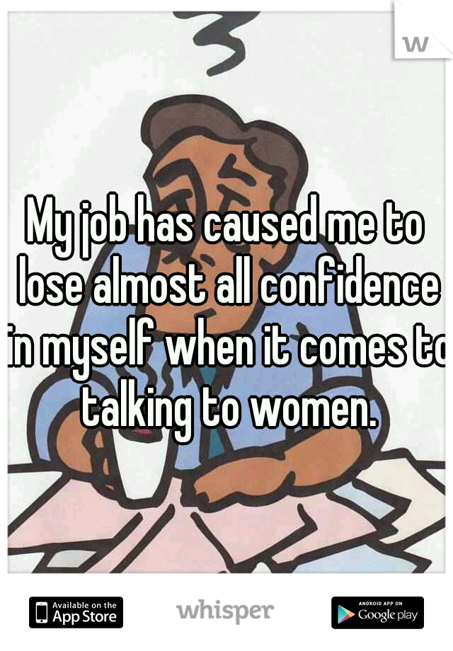 My job has caused me to lose almost all confidence in myself when it comes to talking to women.