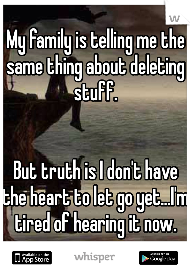 My family is telling me the same thing about deleting stuff.


But truth is I don't have the heart to let go yet...I'm tired of hearing it now.