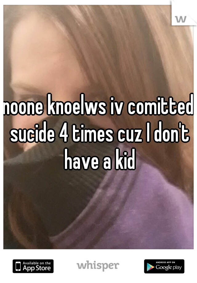noone knoelws iv comitted sucide 4 times cuz I don't have a kid