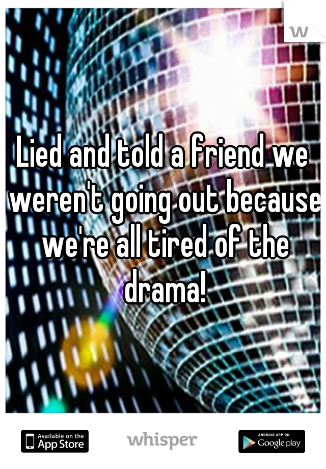 Lied and told a friend we weren't going out because we're all tired of the drama!