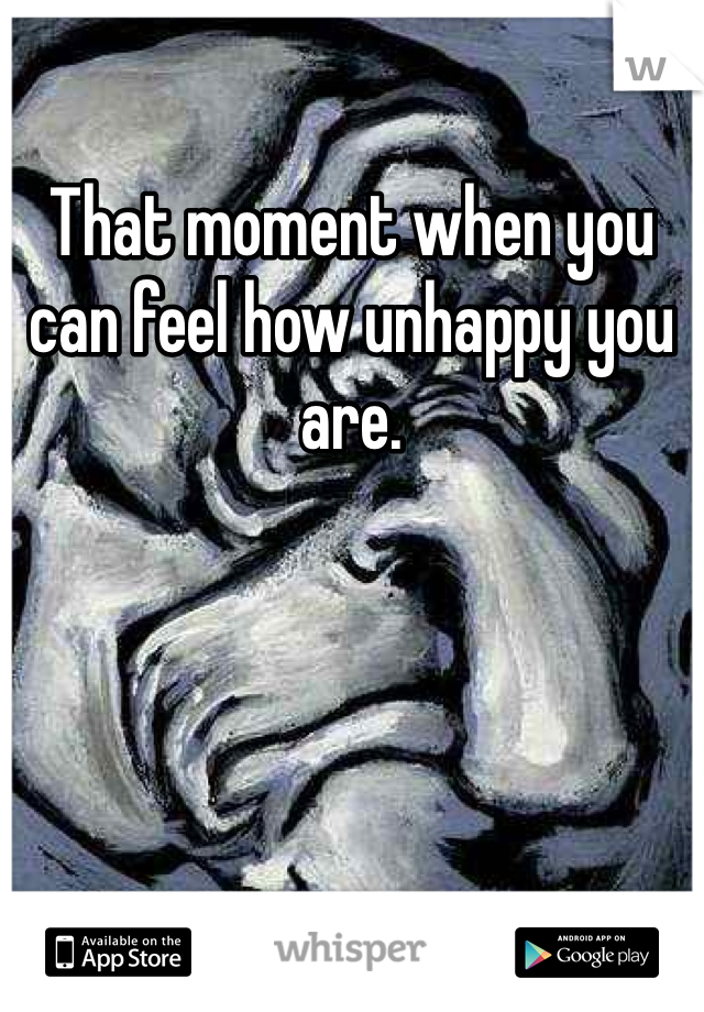 That moment when you can feel how unhappy you are. 