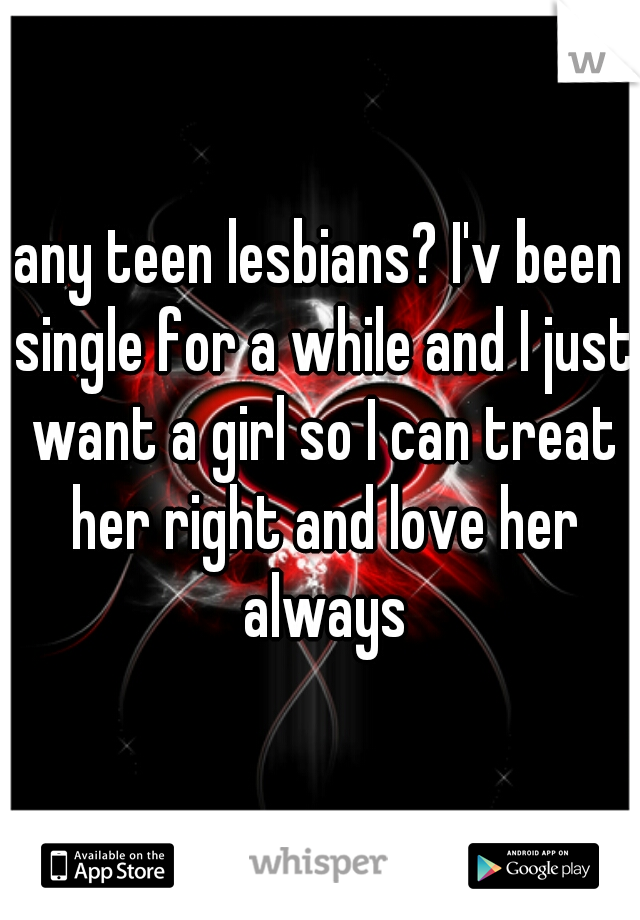 any teen lesbians? I'v been single for a while and I just want a girl so I can treat her right and love her always