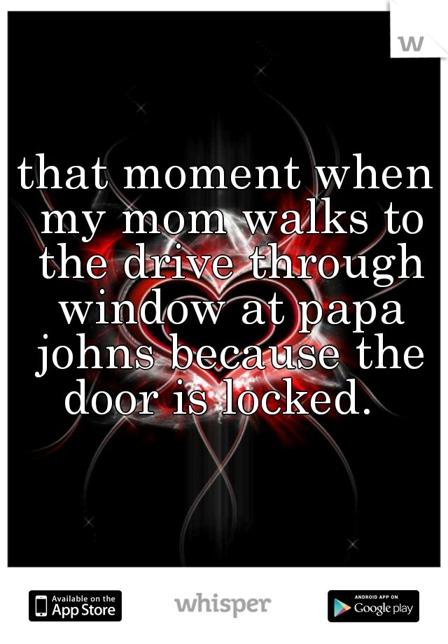 that moment when my mom walks to the drive through window at papa johns because the door is locked.  