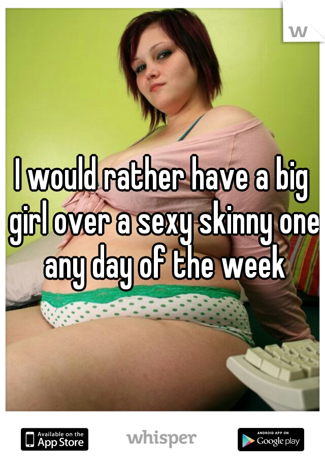 I would rather have a big girl over a sexy skinny one any day of the week