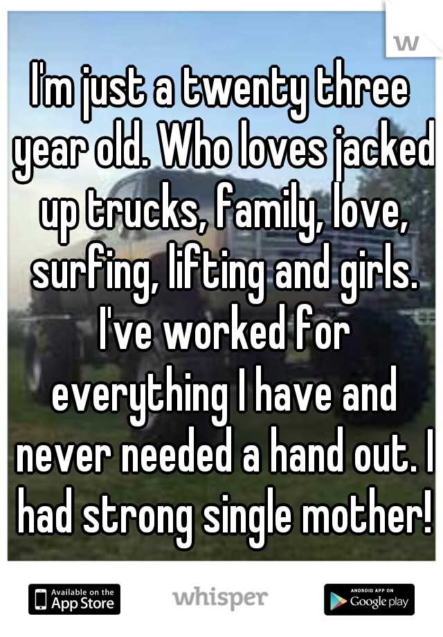 I'm just a twenty three year old. Who loves jacked up trucks, family, love, surfing, lifting and girls. I've worked for everything I have and never needed a hand out. I had strong single mother!
