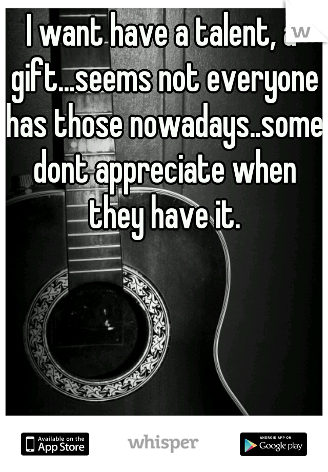 I want have a talent, a gift...seems not everyone has those nowadays..some dont appreciate when they have it.